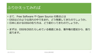 • さて、Free Software や Open Source の原点とは
• OSSはどのような流れの中で生まれ、どう発展してきたのでしょうか。
• 日本におけるOSSの在り方は、どう変わってきたのでしょうか。
• まずは、OSSをOSSたらしめている根底にある、著作権の歴史から、振り
返ります。
ふりかえってみれば
2017/07/15 OSSAJ/橋本明彦 7
 