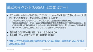 • 「コーポレートサイトにちょうどいい」baserCMS 生い立ちと今 --- 大切
にしているポリシーをみなさんにお伝えします ---
• 2009年にオープンソースソフトウエアとして公開されたbaserCMS。
• 今回のミニセミナーでは、baserCMSの機能や実装の実際において何を大切にし、誰
の幸せを願って取り組んできたのかを、自ら創始者であり一貫してbaserCMSの発展
をリードしてきた江頭竜二氏にじっくりと語っていただきます。
• 【日時】2017年4月13日（木）16:30-18:00
• 【会場】 アイオス五反田 第1会議室（2階）
• http://www.ossaj.org/seminar/170413/ossaj_seminar_20170413_
brochure.html
最近のイベント(OSSAJ ミニセミナー)
2017/07/15 OSSAJ/橋本明彦 72
 