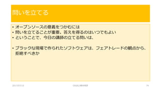 • オープンソースの意義をつかむには
• 問いを立てることが重要。答えを得るのはいつでもよい
• ということで、今日の講師の立てる問いは、
• ブラックな現場で作られたソフトウェアは、フェアトレードの観点から、
拒絶すべきか
問いを立てる
2017/07/15 OSSAJ/橋本明彦 74
 