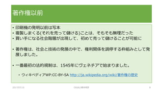 • 印刷機の発明以前は写本
• 複製しまくる(それを売って儲ける)ことは、そもそも無理だった
• 買い手になる社会階層が出現して、初めて売って儲けることが可能に
• 著作権は、社会と技術の発展の中で、権利関係を調停する枠組みとして発
展しました。
• 一番最初の法的規制は、1545年にヴェネチアで始まりました。
• ウィキペディアWP:CC-BY-SA http://ja.wikipedia.org/wiki/著作権の歴史
著作権以前
2017/07/15 OSSAJ/橋本明彦 8
 