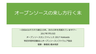 ～OSSAJはそろそろ創立15年。次の15年を見据えています!?～
2017年7月15日
オープンソースカンファレンス 2017 Hokkaido
特定非営利活動法人オープンソースソフトウェア協会
理事・事務局 橋本明彦
オープンソースの来し方行く末
 