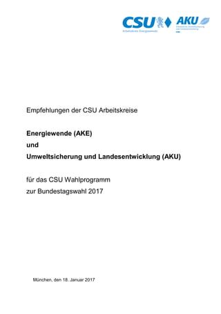 Empfehlungen der CSU Arbeitskreise Energiewende (AKE)
und Umweltsicherung und Landesentwicklung (AKU)
für das CSU Wahlprogramm zur Bundestagswahl 2017
1
Empfehlungen der CSU Arbeitskreise
Energiewende (AKE)
und
Umweltsicherung und Landesentwicklung (AKU)
für das CSU Wahlprogramm
zur Bundestagswahl 2017
München, den 18. Januar 2017
 