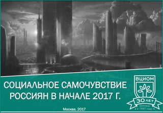 СОЦИАЛЬНОЕ САМОЧУВСТВИЕ
РОССИЯН В НАЧАЛЕ 2017 Г.
Москва, 2017
 
