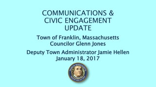 COMMUNICATIONS &
CIVIC ENGAGEMENT
UPDATE
Town of Franklin, Massachusetts
Councilor Glenn Jones
Deputy Town Administrator Jamie Hellen
January 18, 2017
 
