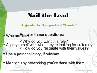 A guide to the perfect “hook”
Who are you?
Align yourself with what they’re looking for culturally
Use a personal story, if relevant
Mention any networking you’ve done with them
Nail the Lead
Answer these questions:
Why do you want this role?
How do you resonate with their values?
 