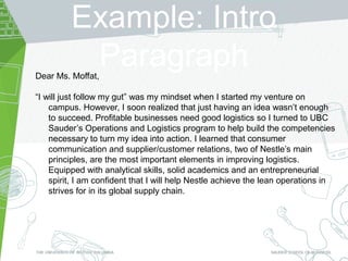 Example: Intro
ParagraphDear Ms. Moffat,
“I will just follow my gut” was my mindset when I started my venture on
campus. However, I soon realized that just having an idea wasn’t enough
to succeed. Profitable businesses need good logistics so I turned to UBC
Sauder’s Operations and Logistics program to help build the competencies
necessary to turn my idea into action. I learned that consumer
communication and supplier/customer relations, two of Nestle’s main
principles, are the most important elements in improving logistics.
Equipped with analytical skills, solid academics and an entrepreneurial
spirit, I am confident that I will help Nestle achieve the lean operations in
strives for in its global supply chain.
 