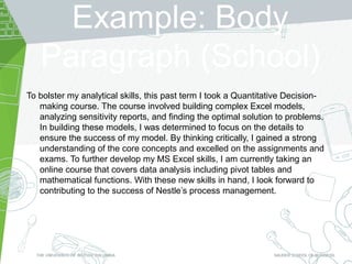 Example: Body
Paragraph (School)
To bolster my analytical skills, this past term I took a Quantitative Decision-
making course. The course involved building complex Excel models,
analyzing sensitivity reports, and finding the optimal solution to problems.
In building these models, I was determined to focus on the details to
ensure the success of my model. By thinking critically, I gained a strong
understanding of the core concepts and excelled on the assignments and
exams. To further develop my MS Excel skills, I am currently taking an
online course that covers data analysis including pivot tables and
mathematical functions. With these new skills in hand, I look forward to
contributing to the success of Nestle’s process management.
 