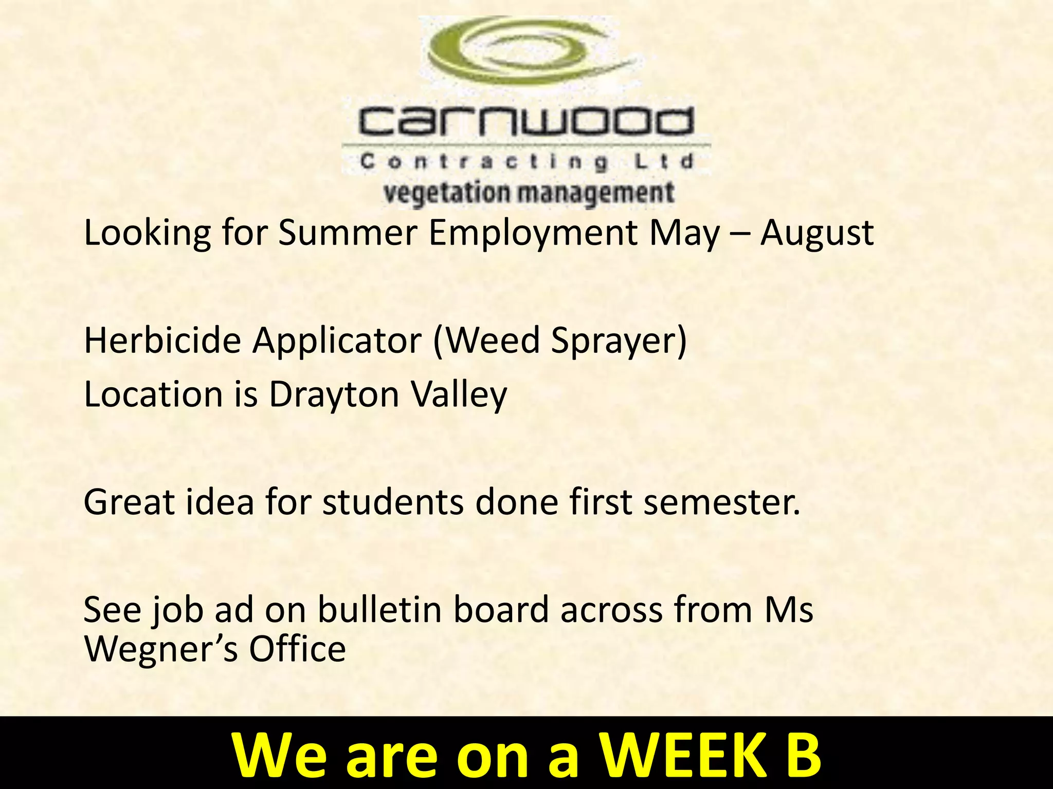 • TransCanada is looking for Summer Students who are willing
to think about the future … and think big.
• They are devoted to providing a learning environment where
students can gain valuable skills and experiences that
contribute to their future careers while also learning about
TransCanada’s business and culture
• You must be at least 18 years of age by May 1
• Attending post-secondary immediately following the summer
work term
See the bulletin board across from Ms Wegner’s office for
more information
We are on a WEEK B
 