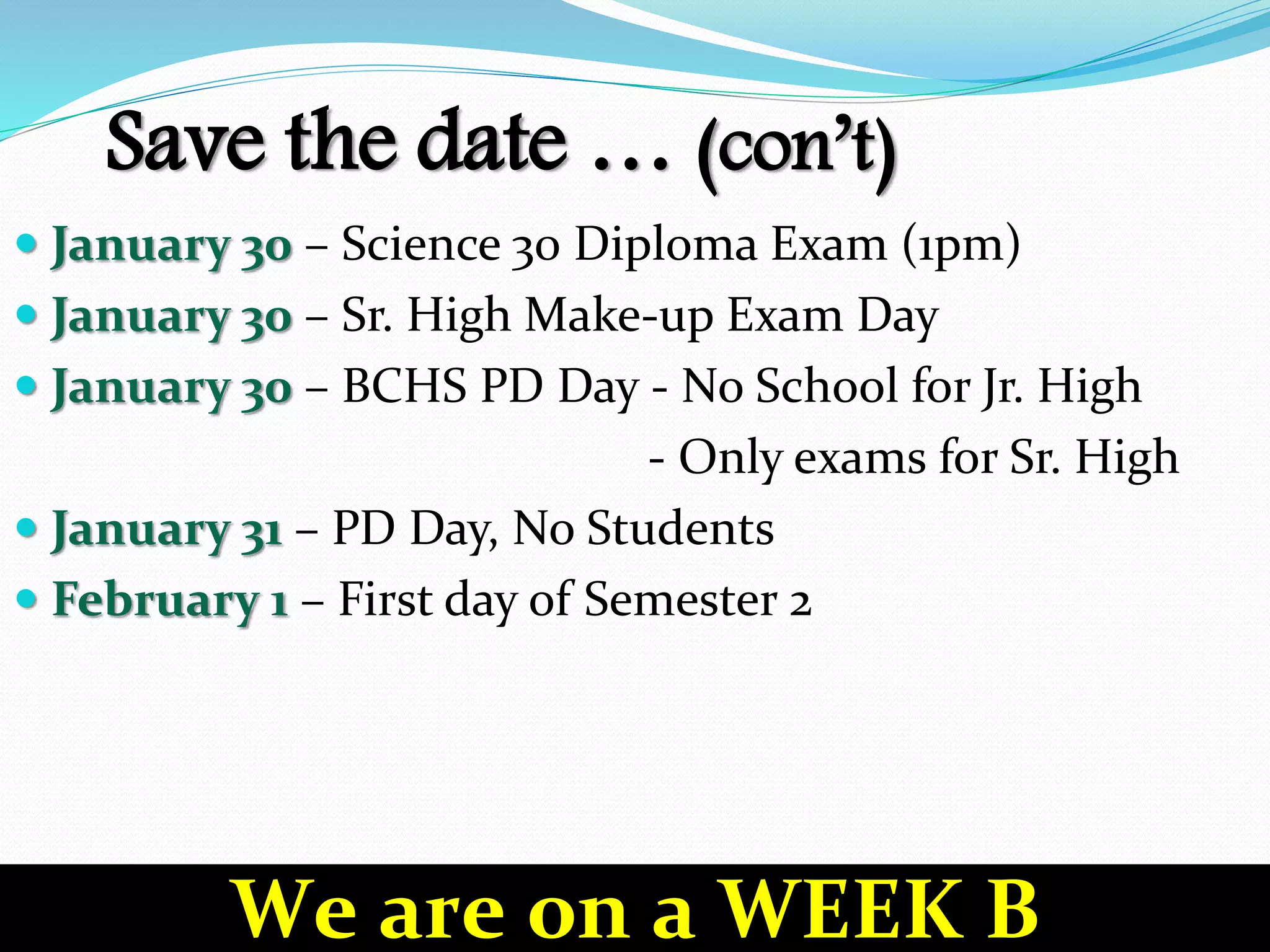 Save the date … (con’t)
 January 30 – Science 30 Diploma Exam (1pm)
 January 30 – Sr. High Make-up Exam Day
 January 30 – BCHS PD Day - No School for Jr. High
- Only exams for Sr. High
 January 31 – PD Day, No Students
 February 1 – First day of Semester 2
We are on a WEEK B
 