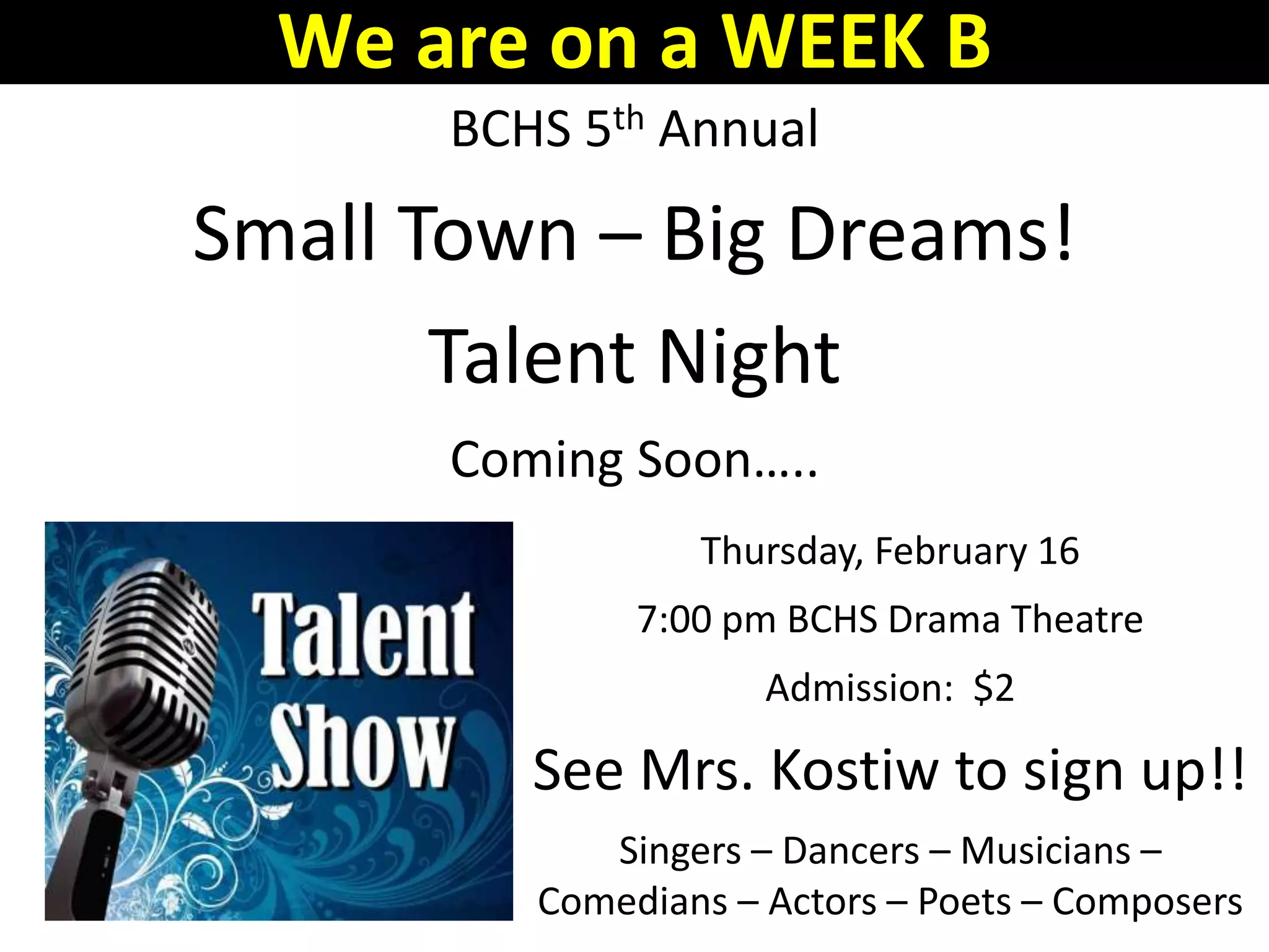 BCHS 5th Annual
Small Town – Big Dreams!
Talent Night
Coming Soon…..
Thursday, February 16
7:00 pm BCHS Drama Theatre
Admission: $2
See Mrs. Kostiw to sign up!!
Singers – Dancers – Musicians –
Comedians – Actors – Poets – Composers
We are on a WEEK B
 