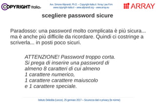 Paradosso: una password molto complicata è più sicura...
ma è anche più difficile da ricordare. Quindi ci costringe a
scriverla... in posti poco sicuri.
ATTENZIONE! Password troppo corta.
Si prega di inserire una password di
almeno 8 caratteri di cui almeno
1 carattere numerico,
1 carattere carattere maiuscolo
e 1 carattere speciale.
Avv. Simone Aliprandi, Ph.D. – Copyright-Italia.it / Array Law Firm
www.copyright-italia.it – www.aliprandi.org – www.array.eu
Istituto Deledda (Lecce), 25 gennaio 2017 – Sicurezza dati e privacy (le norme)
scegliere password sicure
 