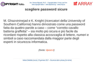 M. Ghazvininejad e K. Knight (ricercatori della University of
Southern California) hanno dimostrato come una password
fatta da quattro parole a caso – come “corretto cavallo
batteria graffetta” – sia molto più sicura e più facile da
ricordare rispetto alla classica accozzaglia di lettere, numeri e
simboli a caso raccomandata dalla maggior parte degli
esperti in sicurezza informatica.
(fonte: ilpost.it)
Avv. Simone Aliprandi, Ph.D. – Copyright-Italia.it / Array Law Firm
www.copyright-italia.it – www.aliprandi.org – www.array.eu
Istituto Deledda (Lecce), 25 gennaio 2017 – Sicurezza dati e privacy (le norme)
scegliere password sicure
 