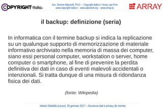 In informatica con il termine backup si indica la replicazione
su un qualunque supporto di memorizzazione di materiale
informativo archiviato nella memoria di massa dei computer,
siano essi personal computer, workstation o server, home
computer o smartphone, al fine di prevenire la perdita
definitiva dei dati in caso di eventi malevoli accidentali o
intenzionali. Si tratta dunque di una misura di ridondanza
fisica dei dati.
(fonte: Wikipedia)
Avv. Simone Aliprandi, Ph.D. – Copyright-Italia.it / Array Law Firm
www.copyright-italia.it – www.aliprandi.org – www.array.eu
Istituto Deledda (Lecce), 25 gennaio 2017 – Sicurezza dati e privacy (le norme)
il backup: definizione (seria)
 