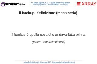 Il backup è quella cosa che andava fatta prima.
(fonte: Proverbio cinese)
Avv. Simone Aliprandi, Ph.D. – Copyright-Italia.it / Array Law Firm
www.copyright-italia.it – www.aliprandi.org – www.array.eu
Istituto Deledda (Lecce), 25 gennaio 2017 – Sicurezza dati e privacy (le norme)
il backup: definizione (meno seria)
 