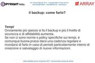 Tempi
Ovviamente più spesso si fa il backup e più il livello di
sicurezza e di affidabilità aumenta.
Se non ci sono norme o policy specifiche sui tempi, è
comunque buona prassi darsi una cadenza regolare e
ricordarsi di farlo in caso di periodi particolarmente intensi di
creazione e salvataggio di nuove informazioni.
Avv. Simone Aliprandi, Ph.D. – Copyright-Italia.it / Array Law Firm
www.copyright-italia.it – www.aliprandi.org – www.array.eu
Istituto Deledda (Lecce), 25 gennaio 2017 – Sicurezza dati e privacy (le norme)
il backup: come farlo?
 