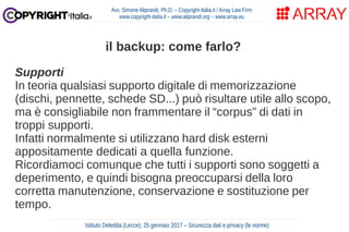 Supporti
In teoria qualsiasi supporto digitale di memorizzazione
(dischi, pennette, schede SD...) può risultare utile allo scopo,
ma è consigliabile non frammentare il “corpus” di dati in
troppi supporti.
Infatti normalmente si utilizzano hard disk esterni
appositamente dedicati a quella funzione.
Ricordiamoci comunque che tutti i supporti sono soggetti a
deperimento, e quindi bisogna preoccuparsi della loro
corretta manutenzione, conservazione e sostituzione per
tempo.
Avv. Simone Aliprandi, Ph.D. – Copyright-Italia.it / Array Law Firm
www.copyright-italia.it – www.aliprandi.org – www.array.eu
Istituto Deledda (Lecce), 25 gennaio 2017 – Sicurezza dati e privacy (le norme)
il backup: come farlo?
 
