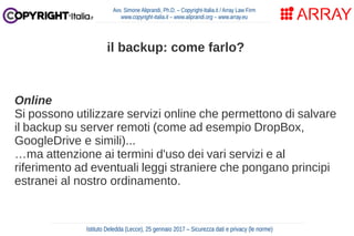 Online
Si possono utilizzare servizi online che permettono di salvare
il backup su server remoti (come ad esempio DropBox,
GoogleDrive e simili)...
…ma attenzione ai termini d'uso dei vari servizi e al
riferimento ad eventuali leggi straniere che pongano principi
estranei al nostro ordinamento.
Avv. Simone Aliprandi, Ph.D. – Copyright-Italia.it / Array Law Firm
www.copyright-italia.it – www.aliprandi.org – www.array.eu
Istituto Deledda (Lecce), 25 gennaio 2017 – Sicurezza dati e privacy (le norme)
il backup: come farlo?
 