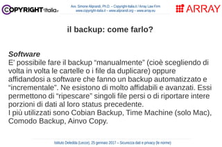 Software
E' possibile fare il backup “manualmente” (cioè scegliendo di
volta in volta le cartelle o i file da duplicare) oppure
affidandosi a software che fanno un backup automatizzato e
“incrementale”. Ne esistono di molto affidabili e avanzati. Essi
permettono di “ripescare” singoli file persi o di riportare intere
porzioni di dati al loro status precedente.
I più utilizzati sono Cobian Backup, Time Machine (solo Mac),
Comodo Backup, Ainvo Copy.
Avv. Simone Aliprandi, Ph.D. – Copyright-Italia.it / Array Law Firm
www.copyright-italia.it – www.aliprandi.org – www.array.eu
Istituto Deledda (Lecce), 25 gennaio 2017 – Sicurezza dati e privacy (le norme)
il backup: come farlo?
 