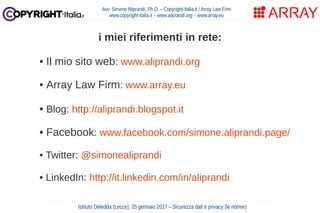 Avv. Simone Aliprandi, Ph.D. – Copyright-Italia.it / Array Law Firm
www.copyright-italia.it – www.aliprandi.org – www.array.eu
i miei riferimenti in rete:
• Il mio sito web: www.aliprandi.org
• Array Law Firm: www.array.eu
• Blog: http://aliprandi.blogspot.it
• Facebook: www.facebook.com/simone.aliprandi.page/
• Twitter: @simonealiprandi
• LinkedIn: http://it.linkedin.com/in/aliprandi
Istituto Deledda (Lecce), 25 gennaio 2017 – Sicurezza dati e privacy (le norme)
 