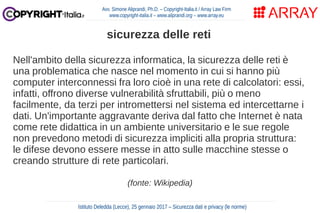 Nell'ambito della sicurezza informatica, la sicurezza delle reti è
una problematica che nasce nel momento in cui si hanno più
computer interconnessi fra loro cioè in una rete di calcolatori: essi,
infatti, offrono diverse vulnerabilità sfruttabili, più o meno
facilmente, da terzi per intromettersi nel sistema ed intercettarne i
dati. Un'importante aggravante deriva dal fatto che Internet è nata
come rete didattica in un ambiente universitario e le sue regole
non prevedono metodi di sicurezza impliciti alla propria struttura:
le difese devono essere messe in atto sulle macchine stesse o
creando strutture di rete particolari.
(fonte: Wikipedia)
Avv. Simone Aliprandi, Ph.D. – Copyright-Italia.it / Array Law Firm
www.copyright-italia.it – www.aliprandi.org – www.array.eu
Istituto Deledda (Lecce), 25 gennaio 2017 – Sicurezza dati e privacy (le norme)
sicurezza delle reti
 