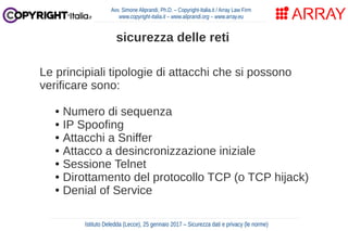 Le principiali tipologie di attacchi che si possono
verificare sono:
● Numero di sequenza
● IP Spoofing
● Attacchi a Sniffer
● Attacco a desincronizzazione iniziale
● Sessione Telnet
● Dirottamento del protocollo TCP (o TCP hijack)
● Denial of Service
Avv. Simone Aliprandi, Ph.D. – Copyright-Italia.it / Array Law Firm
www.copyright-italia.it – www.aliprandi.org – www.array.eu
Istituto Deledda (Lecce), 25 gennaio 2017 – Sicurezza dati e privacy (le norme)
sicurezza delle reti
 