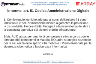 1. Con le regole tecniche adottate ai sensi dell’articolo 71 sono
individuate le soluzioni tecniche idonee a garantire la protezione,
la disponibilità, l'accessibilità, l'integrità e la riservatezza dei dati e
la continuità operativa dei sistemi e delle infrastrutture.
1-bis. AgID attua, per quanto di competenza e in raccordo con le
altre autorità competenti in materia, il Quadro strategico nazionale
per la sicurezza dello spazio cibernetico e il Piano nazionale per la
sicurezza cibernetica e la sicurezza informatica.
continua
Avv. Simone Aliprandi, Ph.D. – Copyright-Italia.it / Array Law Firm
www.copyright-italia.it – www.aliprandi.org – www.array.eu
Istituto Deledda (Lecce), 25 gennaio 2017 – Sicurezza dati e privacy (le norme)
le norme: art. 51 Codice Amministrazione Digitale
 