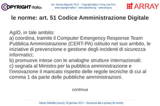 AgID, in tale ambito:
a) coordina, tramite il Computer Emergency Response Team
Pubblica Amministrazione (CERT-PA) istituito nel suo ambito, le
iniziative di prevenzione e gestione degli incidenti di sicurezza
informatici;
b) promuove intese con le analoghe strutture internazionali;
c) segnala al Ministro per la pubblica amministrazione e
l'innovazione il mancato rispetto delle regole tecniche di cui al
comma 1 da parte delle pubbliche amministrazioni.
continua
Avv. Simone Aliprandi, Ph.D. – Copyright-Italia.it / Array Law Firm
www.copyright-italia.it – www.aliprandi.org – www.array.eu
Istituto Deledda (Lecce), 25 gennaio 2017 – Sicurezza dati e privacy (le norme)
le norme: art. 51 Codice Amministrazione Digitale
 