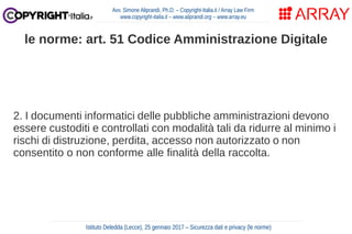 2. I documenti informatici delle pubbliche amministrazioni devono
essere custoditi e controllati con modalità tali da ridurre al minimo i
rischi di distruzione, perdita, accesso non autorizzato o non
consentito o non conforme alle finalità della raccolta.
Avv. Simone Aliprandi, Ph.D. – Copyright-Italia.it / Array Law Firm
www.copyright-italia.it – www.aliprandi.org – www.array.eu
Istituto Deledda (Lecce), 25 gennaio 2017 – Sicurezza dati e privacy (le norme)
le norme: art. 51 Codice Amministrazione Digitale
 