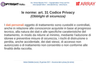 I dati personali oggetto di trattamento sono custoditi e controllati,
anche in relazione alle conoscenze acquisite in base al progresso
tecnico, alla natura dei dati e alle specifiche caratteristiche del
trattamento, in modo da ridurre al minimo, mediante l'adozione di
idonee e preventive misure di sicurezza, i rischi di distruzione o
perdita, anche accidentale, dei dati stessi, di accesso non
autorizzato o di trattamento non consentito o non conforme alle
finalità della raccolta.
Avv. Simone Aliprandi, Ph.D. – Copyright-Italia.it / Array Law Firm
www.copyright-italia.it – www.aliprandi.org – www.array.eu
Istituto Deledda (Lecce), 25 gennaio 2017 – Sicurezza dati e privacy (le norme)
le norme: art. 31 Codice Privacy
(Obblighi di sicurezza)
 