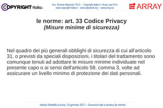 Nel quadro dei più generali obblighi di sicurezza di cui all'articolo
31, o previsti da speciali disposizioni, i titolari del trattamento sono
comunque tenuti ad adottare le misure minime individuate nel
presente capo o ai sensi dell'articolo 58, comma 3, volte ad
assicurare un livello minimo di protezione dei dati personali.
Avv. Simone Aliprandi, Ph.D. – Copyright-Italia.it / Array Law Firm
www.copyright-italia.it – www.aliprandi.org – www.array.eu
Istituto Deledda (Lecce), 25 gennaio 2017 – Sicurezza dati e privacy (le norme)
le norme: art. 33 Codice Privacy
(Misure minime di sicurezza)
 