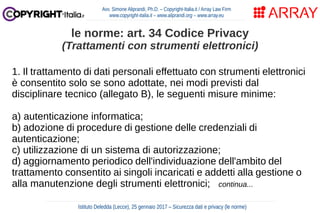 1. Il trattamento di dati personali effettuato con strumenti elettronici
è consentito solo se sono adottate, nei modi previsti dal
disciplinare tecnico (allegato B), le seguenti misure minime:
a) autenticazione informatica;
b) adozione di procedure di gestione delle credenziali di
autenticazione;
c) utilizzazione di un sistema di autorizzazione;
d) aggiornamento periodico dell'individuazione dell'ambito del
trattamento consentito ai singoli incaricati e addetti alla gestione o
alla manutenzione degli strumenti elettronici; continua...
Avv. Simone Aliprandi, Ph.D. – Copyright-Italia.it / Array Law Firm
www.copyright-italia.it – www.aliprandi.org – www.array.eu
Istituto Deledda (Lecce), 25 gennaio 2017 – Sicurezza dati e privacy (le norme)
le norme: art. 34 Codice Privacy
(Trattamenti con strumenti elettronici)
 