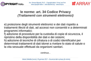 e) protezione degli strumenti elettronici e dei dati rispetto a
trattamenti illeciti di dati, ad accessi non consentiti e a determinati
programmi informatici;
f) adozione di procedure per la custodia di copie di sicurezza, il
ripristino della disponibilità dei dati e dei sistemi;
h) adozione di tecniche di cifratura o di codici identificativi per
determinati trattamenti di dati idonei a rivelare lo stato di salute o
la vita sessuale effettuati da organismi sanitari.
continua...
Avv. Simone Aliprandi, Ph.D. – Copyright-Italia.it / Array Law Firm
www.copyright-italia.it – www.aliprandi.org – www.array.eu
Istituto Deledda (Lecce), 25 gennaio 2017 – Sicurezza dati e privacy (le norme)
le norme: art. 34 Codice Privacy
(Trattamenti con strumenti elettronici)
 
