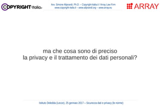 ma che cosa sono di preciso
la privacy e il trattamento dei dati personali?
Avv. Simone Aliprandi, Ph.D. – Copyright-Italia.it / Array Law Firm
www.copyright-italia.it – www.aliprandi.org – www.array.eu
Istituto Deledda (Lecce), 25 gennaio 2017 – Sicurezza dati e privacy (le norme)
 