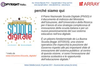 Avv. Simone Aliprandi, Ph.D. – Copyright-Italia.it / Array Law Firm
www.copyright-italia.it – www.aliprandi.org – www.array.eu
perché siamo qui
Istituto Deledda (Lecce), 25 gennaio 2017 – Sicurezza dati e privacy (le norme)
Il Piano Nazionale Scuola Digitale (PNSD) è
il documento di indirizzo del Ministero
dell’Istruzione, dell’Università e della Ricerca
per il lancio di una strategia complessiva di
innovazione della scuola italiana e per un
nuovo posizionamento del suo sistema
educativo nell’era digitale.
È un pilastro fondamentale de La Buona
Scuola (legge 107/2015), una visione
operativa che rispecchia la posizione del
Governo rispetto alle più importanti sfide di
innovazione del sistema pubblico: al centro
di questa visione, vi sono l’innovazione del
sistema scolastico e le opportunità
dell’educazione digitale.*
* tratto da
www.istruzione.it/scuola_digitale/
 