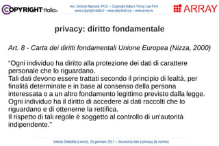 Art. 8 - Carta dei diritti fondamentali Unione Europea (Nizza, 2000)
“Ogni individuo ha diritto alla protezione dei dati di carattere
personale che lo riguardano.
Tali dati devono essere trattati secondo il principio di lealtà, per
finalità determinate e in base al consenso della persona
interessata o a un altro fondamento legittimo previsto dalla legge.
Ogni individuo ha il diritto di accedere ai dati raccolti che lo
riguardano e di ottenerne la rettifica.
Il rispetto di tali regole è soggetto al controllo di un'autorità
indipendente.”
Avv. Simone Aliprandi, Ph.D. – Copyright-Italia.it / Array Law Firm
www.copyright-italia.it – www.aliprandi.org – www.array.eu
Istituto Deledda (Lecce), 25 gennaio 2017 – Sicurezza dati e privacy (le norme)
privacy: diritto fondamentale
 
