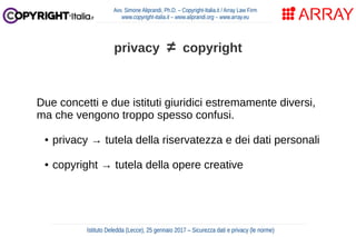 Due concetti e due istituti giuridici estremamente diversi,
ma che vengono troppo spesso confusi.
● privacy → tutela della riservatezza e dei dati personali
● copyright → tutela della opere creative
Avv. Simone Aliprandi, Ph.D. – Copyright-Italia.it / Array Law Firm
www.copyright-italia.it – www.aliprandi.org – www.array.eu
Istituto Deledda (Lecce), 25 gennaio 2017 – Sicurezza dati e privacy (le norme)
privacy ≠ copyright
 