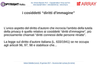 L'unico aspetto del diritto d'autore che incrocia l'ambito della tutela
della privacy è quello relativo ai cosiddetti “diritti d'immagine”, più
precisamente chiamati “diritti connessi delle persone ritratte”.
La legge sul diritto d'autore italiana (L. 633/1941) se ne occupa
agli articoli 96, 97, 98 e stabilisce che...
Avv. Simone Aliprandi, Ph.D. – Copyright-Italia.it / Array Law Firm
www.copyright-italia.it – www.aliprandi.org – www.array.eu
Istituto Deledda (Lecce), 25 gennaio 2017 – Sicurezza dati e privacy (le norme)
i cosiddetti “diritti d'immagine”
 