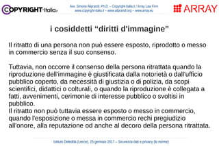 Il ritratto di una persona non può essere esposto, riprodotto o messo
in commercio senza il suo consenso.
Tuttavia, non occorre il consenso della persona ritrattata quando la
riproduzione dell'immagine è giustificata dalla notorietà o dall'ufficio
pubblico coperto, da necessità di giustizia o di polizia, da scopi
scientifici, didattici o colturali, o quando la riproduzione è collegata a
fatti, avvenimenti, cerimonie di interesse pubblico o svoltisi in
pubblico.
Il ritratto non può tuttavia essere esposto o messo in commercio,
quando l'esposizione o messa in commercio rechi pregiudizio
all'onore, alla reputazione od anche al decoro della persona ritrattata.
Avv. Simone Aliprandi, Ph.D. – Copyright-Italia.it / Array Law Firm
www.copyright-italia.it – www.aliprandi.org – www.array.eu
Istituto Deledda (Lecce), 25 gennaio 2017 – Sicurezza dati e privacy (le norme)
i cosiddetti “diritti d'immagine”
 