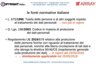 ● L. 675/1996: Tutela delle persone e di altri soggetti rispetto
al trattamento dei dati personali → non più in vigore
● D. Lgs. 196/2003: Codice in materia di protezione
dei dati personali
● Regolamento UE 2016/679 relativo alla protezione
delle persone fisiche con riguardo al trattamento dei
dati personali, nonché alla libera circolazione di tali dati e
che abroga la direttiva 95/46/CE (regolamento generale
sulla protezione dei dati) → in vigore dal 24/05/2016
→ → direttamente applicabile dal 25/05/2018
Avv. Simone Aliprandi, Ph.D. – Copyright-Italia.it / Array Law Firm
www.copyright-italia.it – www.aliprandi.org – www.array.eu
Istituto Deledda (Lecce), 25 gennaio 2017 – Sicurezza dati e privacy (le norme)
le fonti normative italiane
 