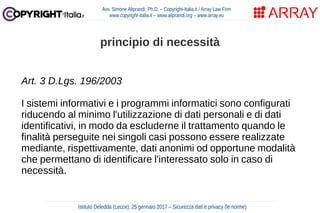 Art. 3 D.Lgs. 196/2003
I sistemi informativi e i programmi informatici sono configurati
riducendo al minimo l'utilizzazione di dati personali e di dati
identificativi, in modo da escluderne il trattamento quando le
finalità perseguite nei singoli casi possono essere realizzate
mediante, rispettivamente, dati anonimi od opportune modalità
che permettano di identificare l'interessato solo in caso di
necessità.
Avv. Simone Aliprandi, Ph.D. – Copyright-Italia.it / Array Law Firm
www.copyright-italia.it – www.aliprandi.org – www.array.eu
Istituto Deledda (Lecce), 25 gennaio 2017 – Sicurezza dati e privacy (le norme)
principio di necessità
 