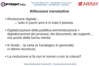 Riflessioni introduttive
● Rivoluzione digitale...
→ tutto in pochi anni e in tutto il pianeta
● Digitalizzazione della pubblica amministrazione =
digitalizzazione dei processi, dei documenti, dei supporti...
ma anche della forma mentis
● In fondo... la carta (e l'analogico in generale)
ci danno sicurezza.
● La rivoluzione si fa con le norme o con la cultura?
Avv. Simone Aliprandi, Ph.D. – Copyright-Italia.it / Array Law Firm
www.copyright-italia.it – www.aliprandi.org – www.array.eu
Istituto Deledda (Lecce), 25 gennaio 2017 – Sicurezza dati e privacy (le norme)
 