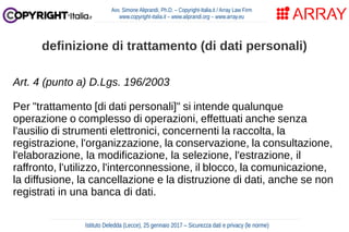 Art. 4 (punto a) D.Lgs. 196/2003
Per "trattamento [di dati personali]" si intende qualunque
operazione o complesso di operazioni, effettuati anche senza
l'ausilio di strumenti elettronici, concernenti la raccolta, la
registrazione, l'organizzazione, la conservazione, la consultazione,
l'elaborazione, la modificazione, la selezione, l'estrazione, il
raffronto, l'utilizzo, l'interconnessione, il blocco, la comunicazione,
la diffusione, la cancellazione e la distruzione di dati, anche se non
registrati in una banca di dati.
Avv. Simone Aliprandi, Ph.D. – Copyright-Italia.it / Array Law Firm
www.copyright-italia.it – www.aliprandi.org – www.array.eu
Istituto Deledda (Lecce), 25 gennaio 2017 – Sicurezza dati e privacy (le norme)
definizione di trattamento (di dati personali)
 
