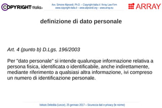Art. 4 (punto b) D.Lgs. 196/2003
Per "dato personale" si intende qualunque informazione relativa a
persona fisica, identificata o identificabile, anche indirettamente,
mediante riferimento a qualsiasi altra informazione, ivi compreso
un numero di identificazione personale.
Avv. Simone Aliprandi, Ph.D. – Copyright-Italia.it / Array Law Firm
www.copyright-italia.it – www.aliprandi.org – www.array.eu
Istituto Deledda (Lecce), 25 gennaio 2017 – Sicurezza dati e privacy (le norme)
definizione di dato personale
 