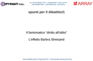 Il fantomatico “diritto all'oblio”
L'effetto Barbra Streisand
Avv. Simone Aliprandi, Ph.D. – Copyright-Italia.it / Array Law Firm
www.copyright-italia.it – www.aliprandi.org – www.array.eu
Istituto Deledda (Lecce), 25 gennaio 2017 – Sicurezza dati e privacy (le norme)
spunti per il dibattito/1
 