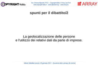 La geolocalizzazione delle persone
e l'utilizzo dei relativi dati da parte di imprese.
Avv. Simone Aliprandi, Ph.D. – Copyright-Italia.it / Array Law Firm
www.copyright-italia.it – www.aliprandi.org – www.array.eu
Istituto Deledda (Lecce), 25 gennaio 2017 – Sicurezza dati e privacy (le norme)
spunti per il dibattito/2
 