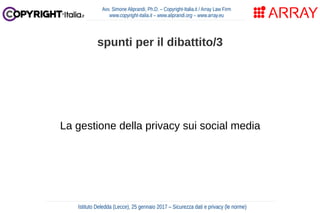 La gestione della privacy sui social media
Avv. Simone Aliprandi, Ph.D. – Copyright-Italia.it / Array Law Firm
www.copyright-italia.it – www.aliprandi.org – www.array.eu
Istituto Deledda (Lecce), 25 gennaio 2017 – Sicurezza dati e privacy (le norme)
spunti per il dibattito/3
 