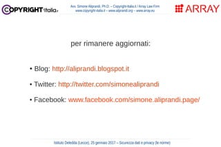 per rimanere aggiornati:
• Blog: http://aliprandi.blogspot.it
• Twitter: http://twitter.com/simonealiprandi
• Facebook: www.facebook.com/simone.aliprandi.page/
Avv. Simone Aliprandi, Ph.D. – Copyright-Italia.it / Array Law Firm
www.copyright-italia.it – www.aliprandi.org – www.array.eu
Istituto Deledda (Lecce), 25 gennaio 2017 – Sicurezza dati e privacy (le norme)
 