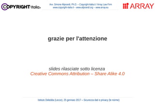 Avv. Simone Aliprandi, Ph.D. – Copyright-Italia.it / Array Law Firm
www.copyright-italia.it – www.aliprandi.org – www.array.eu
grazie per l'attenzione
slides rilasciate sotto licenza
Creative Commons Attribution – Share Alike 4.0
Istituto Deledda (Lecce), 25 gennaio 2017 – Sicurezza dati e privacy (le norme)
 