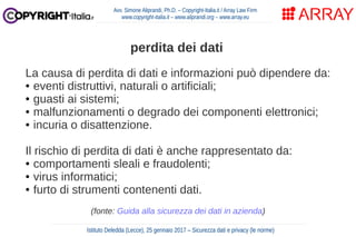 La causa di perdita di dati e informazioni può dipendere da:
● eventi distruttivi, naturali o artificiali;
● guasti ai sistemi;
● malfunzionamenti o degrado dei componenti elettronici;
● incuria o disattenzione.
Il rischio di perdita di dati è anche rappresentato da:
● comportamenti sleali e fraudolenti;
● virus informatici;
● furto di strumenti contenenti dati.
(fonte: Guida alla sicurezza dei dati in azienda)
Avv. Simone Aliprandi, Ph.D. – Copyright-Italia.it / Array Law Firm
www.copyright-italia.it – www.aliprandi.org – www.array.eu
Istituto Deledda (Lecce), 25 gennaio 2017 – Sicurezza dati e privacy (le norme)
perdita dei dati
 
