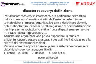 Per disaster recovery in informatica e in particolare nell'ambito
della sicurezza informatica si intende l'insieme delle misure
tecnologiche e logistico/organizzative atte a ripristinare sistemi,
dati e infrastrutture necessarie all'erogazione di servizi di business
per imprese, associazioni o enti, a fronte di gravi emergenze che
ne intacchino la regolare attività.
Affinché una organizzazione possa rispondere in maniera
efficiente, devono essere analizzati i possibili livelli di disastro e la
criticità dei sistemi/applicazioni.
Per una corretta applicazione del piano, i sistemi devono essere
classificati secondo i seguenti livelli:
1. critici; 2. vitali; 3. delicati; 4. non critici.
(fonte: Wikipedia)
Avv. Simone Aliprandi, Ph.D. – Copyright-Italia.it / Array Law Firm
www.copyright-italia.it – www.aliprandi.org – www.array.eu
Istituto Deledda (Lecce), 25 gennaio 2017 – Sicurezza dati e privacy (le norme)
disaster recovery: definizione
 
